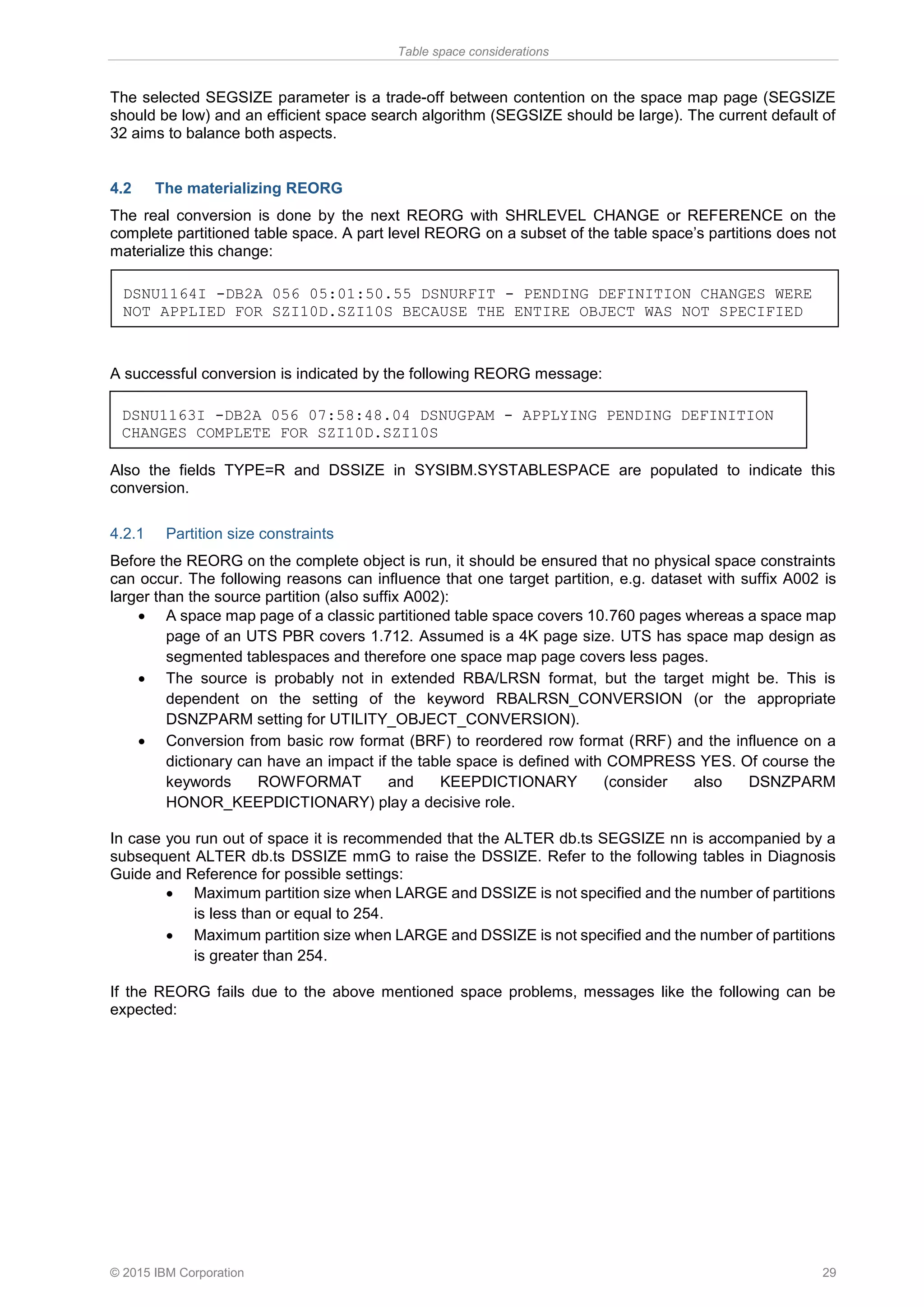 Table space considerations
© 2015 IBM Corporation 29
The selected SEGSIZE parameter is a trade-off between contention on the space map page (SEGSIZE
should be low) and an efficient space search algorithm (SEGSIZE should be large). The current default of
32 aims to balance both aspects.
4.2 The materializing REORG
The real conversion is done by the next REORG with SHRLEVEL CHANGE or REFERENCE on the
complete partitioned table space. A part level REORG on a subset of the table space’s partitions does not
materialize this change:
A successful conversion is indicated by the following REORG message:
Also the fields TYPE=R and DSSIZE in SYSIBM.SYSTABLESPACE are populated to indicate this
conversion.
4.2.1 Partition size constraints
Before the REORG on the complete object is run, it should be ensured that no physical space constraints
can occur. The following reasons can influence that one target partition, e.g. dataset with suffix A002 is
larger than the source partition (also suffix A002):
• A space map page of a classic partitioned table space covers 10.760 pages whereas a space map
page of an UTS PBR covers 1.712. Assumed is a 4K page size. UTS has space map design as
segmented tablespaces and therefore one space map page covers less pages.
• The source is probably not in extended RBA/LRSN format, but the target might be. This is
dependent on the setting of the keyword RBALRSN_CONVERSION (or the appropriate
DSNZPARM setting for UTILITY_OBJECT_CONVERSION).
• Conversion from basic row format (BRF) to reordered row format (RRF) and the influence on a
dictionary can have an impact if the table space is defined with COMPRESS YES. Of course the
keywords ROWFORMAT and KEEPDICTIONARY (consider also DSNZPARM
HONOR_KEEPDICTIONARY) play a decisive role.
In case you run out of space it is recommended that the ALTER db.ts SEGSIZE nn is accompanied by a
subsequent ALTER db.ts DSSIZE mmG to raise the DSSIZE. Refer to the following tables in Diagnosis
Guide and Reference for possible settings:
• Maximum partition size when LARGE and DSSIZE is not specified and the number of partitions
is less than or equal to 254.
• Maximum partition size when LARGE and DSSIZE is not specified and the number of partitions
is greater than 254.
If the REORG fails due to the above mentioned space problems, messages like the following can be
expected:
DSNU1164I -DB2A 056 05:01:50.55 DSNURFIT - PENDING DEFINITION CHANGES WERE
NOT APPLIED FOR SZI10D.SZI10S BECAUSE THE ENTIRE OBJECT WAS NOT SPECIFIED
DSNU1163I -DB2A 056 07:58:48.04 DSNUGPAM - APPLYING PENDING DEFINITION
CHANGES COMPLETE FOR SZI10D.SZI10S
 