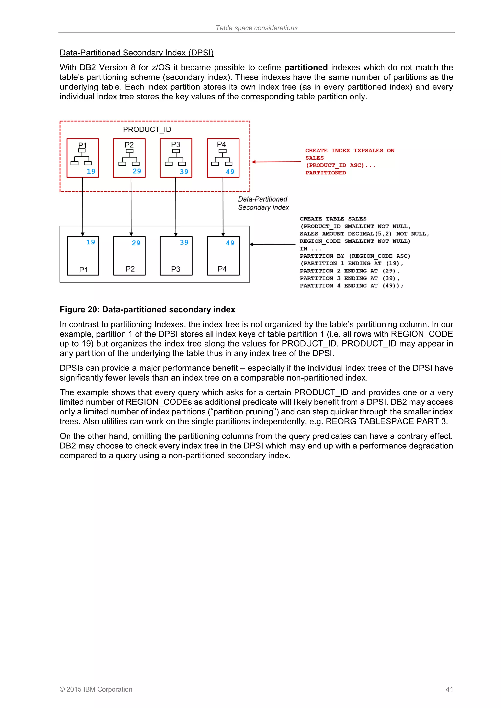 Table space considerations
© 2015 IBM Corporation 41
Data-Partitioned Secondary Index (DPSI)
With DB2 Version 8 for z/OS it became possible to define partitioned indexes which do not match the
table’s partitioning scheme (secondary index). These indexes have the same number of partitions as the
underlying table. Each index partition stores its own index tree (as in every partitioned index) and every
individual index tree stores the key values of the corresponding table partition only.
Figure 20: Data-partitioned secondary index
In contrast to partitioning Indexes, the index tree is not organized by the table’s partitioning column. In our
example, partition 1 of the DPSI stores all index keys of table partition 1 (i.e. all rows with REGION_CODE
up to 19) but organizes the index tree along the values for PRODUCT_ID. PRODUCT_ID may appear in
any partition of the underlying the table thus in any index tree of the DPSI.
DPSIs can provide a major performance benefit – especially if the individual index trees of the DPSI have
significantly fewer levels than an index tree on a comparable non-partitioned index.
The example shows that every query which asks for a certain PRODUCT_ID and provides one or a very
limited number of REGION_CODEs as additional predicate will likely benefit from a DPSI. DB2 may access
only a limited number of index partitions (“partition pruning”) and can step quicker through the smaller index
trees. Also utilities can work on the single partitions independently, e.g. REORG TABLESPACE PART 3.
On the other hand, omitting the partitioning columns from the query predicates can have a contrary effect.
DB2 may choose to check every index tree in the DPSI which may end up with a performance degradation
compared to a query using a non-partitioned secondary index.
 