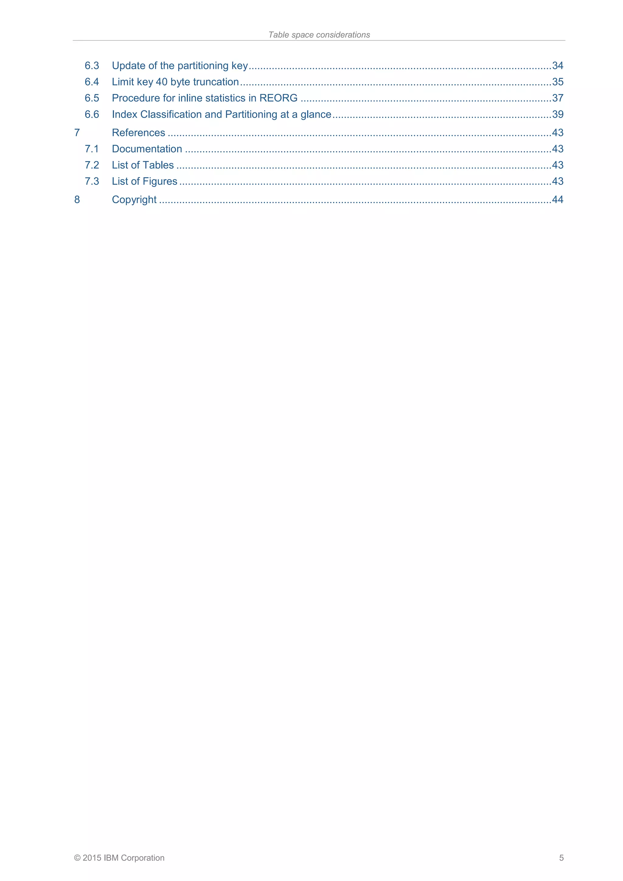 Table space considerations
© 2015 IBM Corporation 5
6.3 Update of the partitioning key.........................................................................................................34
6.4 Limit key 40 byte truncation............................................................................................................35
6.5 Procedure for inline statistics in REORG .......................................................................................37
6.6 Index Classification and Partitioning at a glance............................................................................39
7 References .....................................................................................................................................43
7.1 Documentation ...............................................................................................................................43
7.2 List of Tables ..................................................................................................................................43
7.3 List of Figures .................................................................................................................................43
8 Copyright ........................................................................................................................................44
 