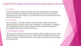  Susanto
Susanto menyatakan, bahwa teknologi informasi dan komunikasi merupakan
sarana atau media yang dipakai untuk kebutuhan transfer file, baik berupa
informasi maupun data. Selain itu, juga menjadi sebuah alat komunikasi secara
searah atau dua arah.
 Eric Deeson
Menurut Deeson, teknologi informasi dan komunikasi sudah menjadi suatu
kebutuhan pokok manusia untuk proses mengambil, memindahkan, mengelola
dan mendapatkan informasi dalam sebuah konteks yang akan memberikan
keuntungan pribadi serta seluruh masyarakat.
 Puskur Dinas Indonesia
Teknologi informasi dan komunikasi merupakan sebuah rangkaian struktur yang
saling berkaitan antara satu sama lain. Dimana berisi tentang aktivitas proses,
kelola, manipulasi, kelola dan transfer data maupun informasi dari suatu media
ke media lainnya.
Pengertian Teknologi Informasi dan Komunikasi Menurut Para Ahli
 