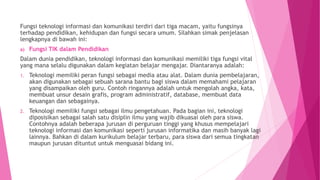 Fungsi teknologi informasi dan komunikasi terdiri dari tiga macam, yaitu fungsinya
terhadap pendidikan, kehidupan dan fungsi secara umum. Silahkan simak penjelasan
lengkapnya di bawah ini:
a) Fungsi TIK dalam Pendidikan
Dalam dunia pendidikan, teknologi informasi dan komunikasi memiliki tiga fungsi vital
yang mana selalu digunakan dalam kegiatan belajar mengajar. Diantaranya adalah:
1. Teknologi memiliki peran fungsi sebagai media atau alat. Dalam dunia pembelajaran,
akan digunakan sebagai sebuah sarana bantu bagi siswa dalam memahami pelajaran
yang disampaikan oleh guru. Contoh ringannya adalah untuk mengolah angka, kata,
membuat unsur desain grafis, program administratif, database, membuat data
keuangan dan sebagainya.
2. Teknologi memiliki fungsi sebagai ilmu pengetahuan. Pada bagian ini, teknologi
diposisikan sebagai salah satu disiplin ilmu yang wajib dikuasai oleh para siswa.
Contohnya adalah beberapa jurusan di perguruan tinggi yang khusus mempelajari
teknologi informasi dan komunikasi seperti jurusan informatika dan masih banyak lagi
lainnya. Bahkan di dalam kurikulum belajar terbaru, para siswa dari semua tingkatan
maupun jurusan dituntut untuk menguasai bidang ini.
 