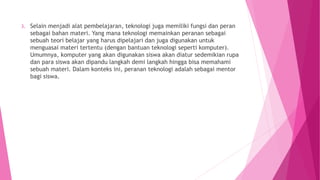 3. Selain menjadi alat pembelajaran, teknologi juga memiliki fungsi dan peran
sebagai bahan materi. Yang mana teknologi memainkan peranan sebagai
sebuah teori belajar yang harus dipelajari dan juga digunakan untuk
menguasai materi tertentu (dengan bantuan teknologi seperti komputer).
Umumnya, komputer yang akan digunakan siswa akan diatur sedemikian rupa
dan para siswa akan dipandu langkah demi langkah hingga bisa memahami
sebuah materi. Dalam konteks ini, peranan teknologi adalah sebagai mentor
bagi siswa.
 