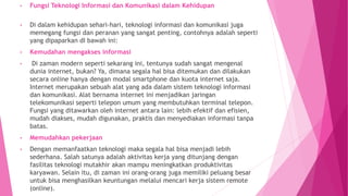 • Fungsi Teknologi Informasi dan Komunikasi dalam Kehidupan
• Di dalam kehidupan sehari-hari, teknologi informasi dan komunikasi juga
memegang fungsi dan peranan yang sangat penting, contohnya adalah seperti
yang dipaparkan dI bawah ini:
• Kemudahan mengakses informasi
• Di zaman modern seperti sekarang ini, tentunya sudah sangat mengenal
dunia internet, bukan? Ya, dimana segala hal bisa ditemukan dan dilakukan
secara online hanya dengan modal smartphone dan kuota internet saja.
Internet merupakan sebuah alat yang ada dalam sistem teknologi informasi
dan komunikasi. Alat bernama internet ini menjadikan jaringan
telekomunikasi seperti telepon umum yang membutuhkan terminal telepon.
Fungsi yang ditawarkan oleh internet antara lain: lebih efektif dan efisien,
mudah diakses, mudah digunakan, praktis dan menyediakan informasi tanpa
batas.
• Memudahkan pekerjaan
• Dengan memanfaatkan teknologi maka segala hal bisa menjadi lebih
sederhana. Salah satunya adalah aktivitas kerja yang ditunjang dengan
fasilitas teknologi mutakhir akan mampu meningkatkan produktivitas
karyawan. Selain itu, di zaman ini orang-orang juga memiliki peluang besar
untuk bisa menghasilkan keuntungan melalui mencari kerja sistem remote
(online).
 