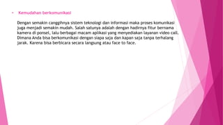 • Kemudahan berkomunikasi
Dengan semakin canggihnya sistem teknologi dan informasi maka proses komunikasi
juga menjadi semakin mudah. Salah satunya adalah dengan hadirnya fitur bernama
kamera di ponsel, lalu berbagai macam aplikasi yang menyediakan layanan video call.
Dimana Anda bisa berkomunikasi dengan siapa saja dan kapan saja tanpa terhalang
jarak. Karena bisa berbicara secara langsung atau face to face.
 