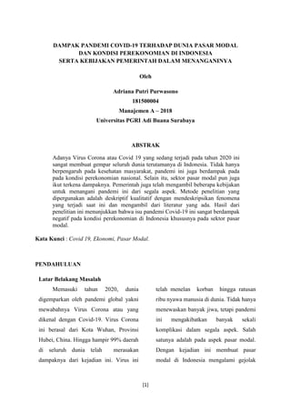 [1]
DAMPAK PANDEMI COVID-19 TERHADAP DUNIA PASAR MODAL
DAN KONDISI PEREKONOMIAN DI INDONESIA
SERTA KEBIJAKAN PEMERINTAH DALAM MENANGANINYA
Oleh
Adriana Putri Purwasono
181500004
Manajemen A – 2018
Universitas PGRI Adi Buana Surabaya
ABSTRAK
Adanya Virus Corona atau Covid 19 yang sedang terjadi pada tahun 2020 ini
sangat membuat gempar seluruh dunia terutamanya di Indonesia. Tidak hanya
berpengaruh pada kesehatan masyarakat, pandemi ini juga berdampak pada
pada kondisi perekonomian nasional. Selain itu, sektor pasar modal pun juga
ikut terkena dampaknya. Pemerintah juga telah mengambil beberapa kebijakan
untuk menangani pandemi ini dari segala aspek. Metode penelitian yang
dipergunakan adalah deskriptif kualitatif dengan mendeskripsikan fenomena
yang terjadi saat ini dan mengambil dari literatur yang ada. Hasil dari
penelitian ini menunjukkan bahwa isu pandemi Covid-19 ini sangat berdampak
negatif pada kondisi perekonomian di Indonesia khususnya pada sektor pasar
modal.
Kata Kunci : Covid 19, Ekonomi, Pasar Modal.
PENDAHULUAN
Latar Belakang Masalah
Memasuki tahun 2020, dunia
digemparkan oleh pandemi global yakni
mewabahnya Virus Corona atau yang
dikenal dengan Covid-19. Virus Corona
ini berasal dari Kota Wuhan, Provinsi
Hubei, China. Hingga hampir 99% daerah
di seluruh dunia telah merasakan
dampaknya dari kejadian ini. Virus ini
telah menelan korban hingga ratusan
ribu nyawa manusia di dunia. Tidak hanya
menewaskan banyak jiwa, tetapi pandemi
ini mengakibatkan banyak sekali
komplikasi dalam segala aspek. Salah
satunya adalah pada aspek pasar modal.
Dengan kejadian ini membuat pasar
modal di Indonesia mengalami gejolak
 