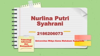 Nurlina Putri
Syahrani
2186206073
Teknologi
Informasi
dan
Komunikasi
Universitas Widya Gama Mahakam Samarinda
 
