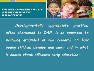Developmentally appropriate practice,
often shortened to DAP, is an approach to
teaching grounded in the research on how
young children develop and learn and in what
is known about effective early education.
Developmentally Appropriate Practice
( DAP )
 