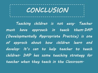 Teaching children is not easy. Teacher
must have approach in teach them.DAP
(Developmentally Appropriate Practice) is one
of approch about how children learn and
develop. It’s can to help teacher to teach
children. DAP has some teaching strategy for
teacher when they teach in the Classroom.
CONCLUSION
 