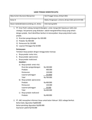 UJIAN TENGAH SEMESTER (UTS)
Mata Kuliah:Akuntansi Manajemen Hari/Tanggal:Selasa,20 April 2021
Kelas:B Waktu Pengerjaan:s.dSenin,26 April 2021 pkl 23.59 WIB.
Dosen:GoldaBelladonnaUmbing,S.E.,M.Acc Sifat:Daring(GCR)
1. PT. Sinar Putih sedang mempertimbangkan untuk mengambil keputusan taktis dan
strategis. Hal pertama yang dilakukan adalah mengidentifikasi biaya yang terkait
dengan produk. Hasil identifikasi berikut ini menunjukkan biaya yang terkait suatu
produk.
1) Riset dan pengembangan Rp 100.000
2) Produksi Rp 400.000
3) Pemasaran Rp 150.000
4) Layanan Pelanggan Rp 50.000
Pertanyaan:
Tentukan biaya produk dengan menggunakan konsep:
a. Biaya produk rantai nilai;
b. Biaya produk operasional;
c. Biaya produk tradisional.
Jawaban :
a) Biaya produk rantai nilai.
Riset dan pengembangan Rp 100.000
Produksi 400.000
Pemasaran 150.000
Layanan pelanggan 50.0000
Total Rp 700.000
b) Biaya produk operasional.
Produksi Rp 400.000
Pemasaran 150.000
Layanan pelanggan 50.000
Total Rp 600.000
c) Biaya produk tradisonal
Produksi Rp 400.000
2. PT. ABC menyajikan informasi biaya untuk bulan Februari 2021 sebagai berikut:
Bahan baku digunakan Rp600.000
Bahan penolong digunakan Rp200.000
Gaji buruh pabrik Rp750.000
 