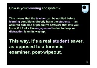 How is your learning ecosystem?
This means that the teacher can be notified before
learning conditions directly harm the students — an
assured outcome of predictive software that lets you
know if it looks like engagement is due to drop, or
distraction is on its way up.

This way, it’s a real student saver,
as opposed to a forensic
examiner, post-wipeout.
13

 