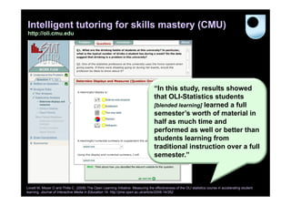 Intelligent tutoring for skills mastery (CMU)
http://oli.cmu.edu

“In this study, results showed
that OLI-Statistics students
[blended learning] learned a full
semester’s worth of material in
half as much time and
performed as well or better than
students learning from
traditional instruction over a full
semester.”

Lovett M, Meyer O and Thille C. (2008) The Open Learning Initiative: Measuring the effectiveness of the OLI statistics course in accelerating student
learning. Journal of Interactive Media in Education 14. http://jime.open.ac.uk/article/2008-14/352

 