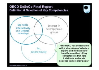 OECD DeSeCo Final Report
Definition & Selection of Key Competencies

“The OECD has collaborated
with a wide range of scholars,
experts and institutions to
identify a small set of key
competencies that help
individuals and whole
societies to meet their goals.”
http://www.deseco.admin.ch

46

 