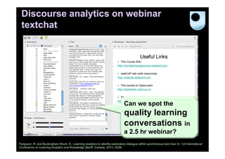 Discourse analytics on webinar
textchat

Can we spot the

quality learning
conversations in
a 2.5 hr webinar?
Ferguson, R. and Buckingham Shum, S., Learning analytics to identify exploratory dialogue within synchronous text chat. In: 1st International
Conference on Learning Analytics and Knowledge (Banff, Canada, 2011). ACM

 