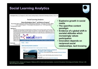 Social Learning Analytics

•  Explosive growth in social
media
•  The open/free content
paradigm
•  Evidence of a global shift in
societal attitudes which
increasingly values
participation
•  Innovation depends on
reciprocal social
relationships, tacit knowing

Buckingham Shum, Simon and Ferguson, Rebecca (2012). Social Learning Analytics. Journal of Educational Technology and Society, 15(3) pp. 3–26.
http://oro.open.ac.uk/34092

 