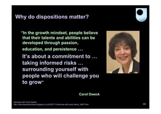 Why do dispositions matter?
“In the growth mindset, people believe
that their talents and abilities can be
developed through passion,
education, and persistence …

It’s about a commitment to …
taking informed risks …
surrounding yourself with
people who will challenge you
to grow”
Carol Dweck
Interview with Carol Dweck:
http://interviewscoertvisser.blogspot.co.uk/2007/11/interview-with-carol-dweck_4897.html

65

 