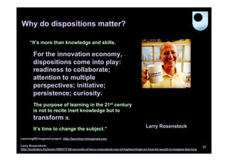 Why do dispositions matter?
“It’s more than knowledge and skills.

For the innovation economy,
dispositions come into play:
readiness to collaborate;
attention to multiple
perspectives; initiative;
persistence; curiosity.
The purpose of learning in the 21st century
is not to recite inert knowledge but to

transform it.
It’s time to change the subject.”

Larry Rosenstock

LearningREimagined project: http://learning-reimagined.com
Larry Rosenstock:
http://audioboo.fm/boos/1669375-50-seconds-of-larry-rosenstock-ceo-of-hightechhigh-on-how-he-would-re-imagine-learning

67

 