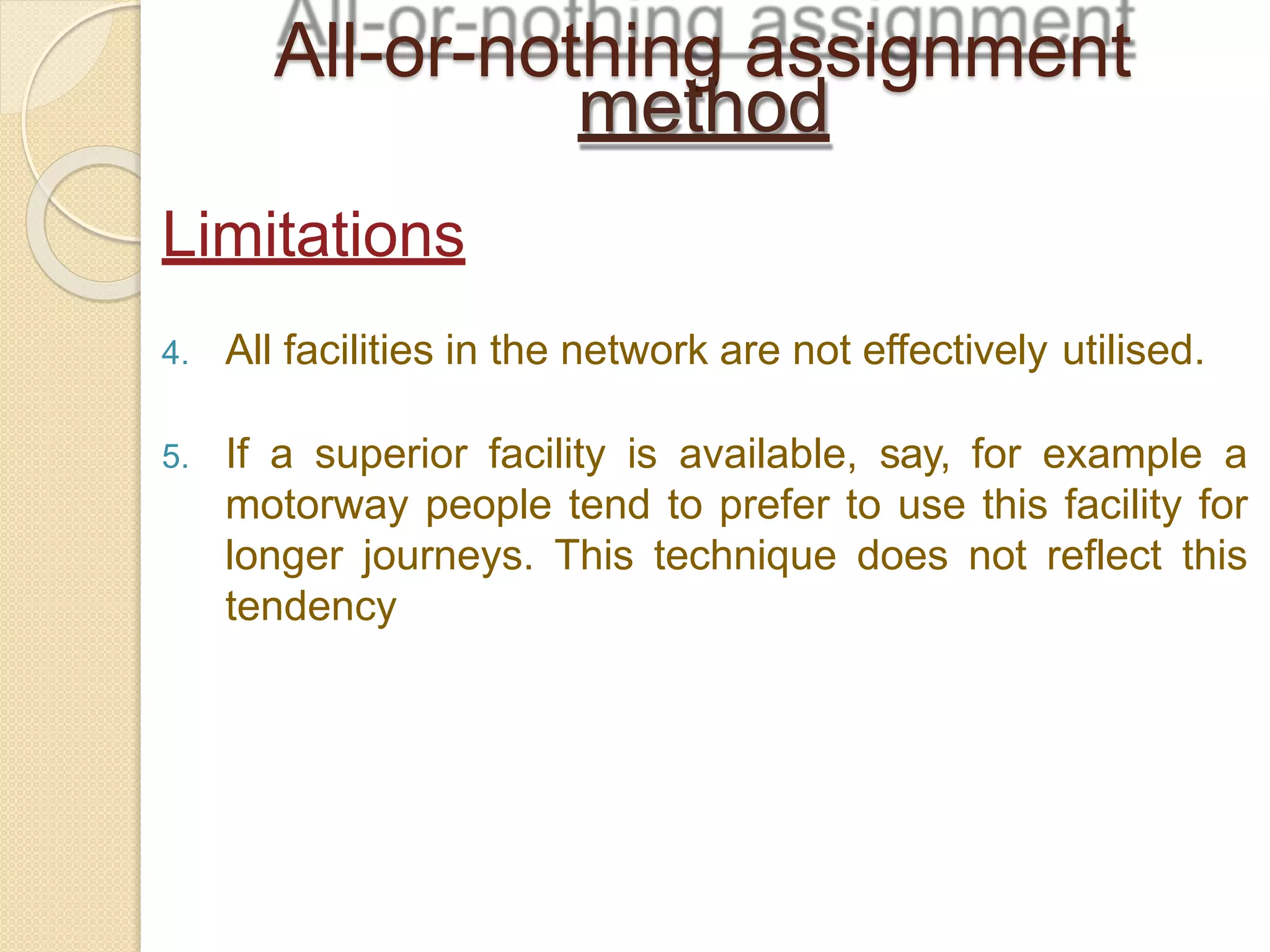 4. All facilities in the network are not effectively utilised.
5. If a superior facility is available, say, for example a
motorway people tend to prefer to use this facility for
longer journeys. This technique does not reflect this
tendency
All-or-nothing assignment
method
Limitations
 