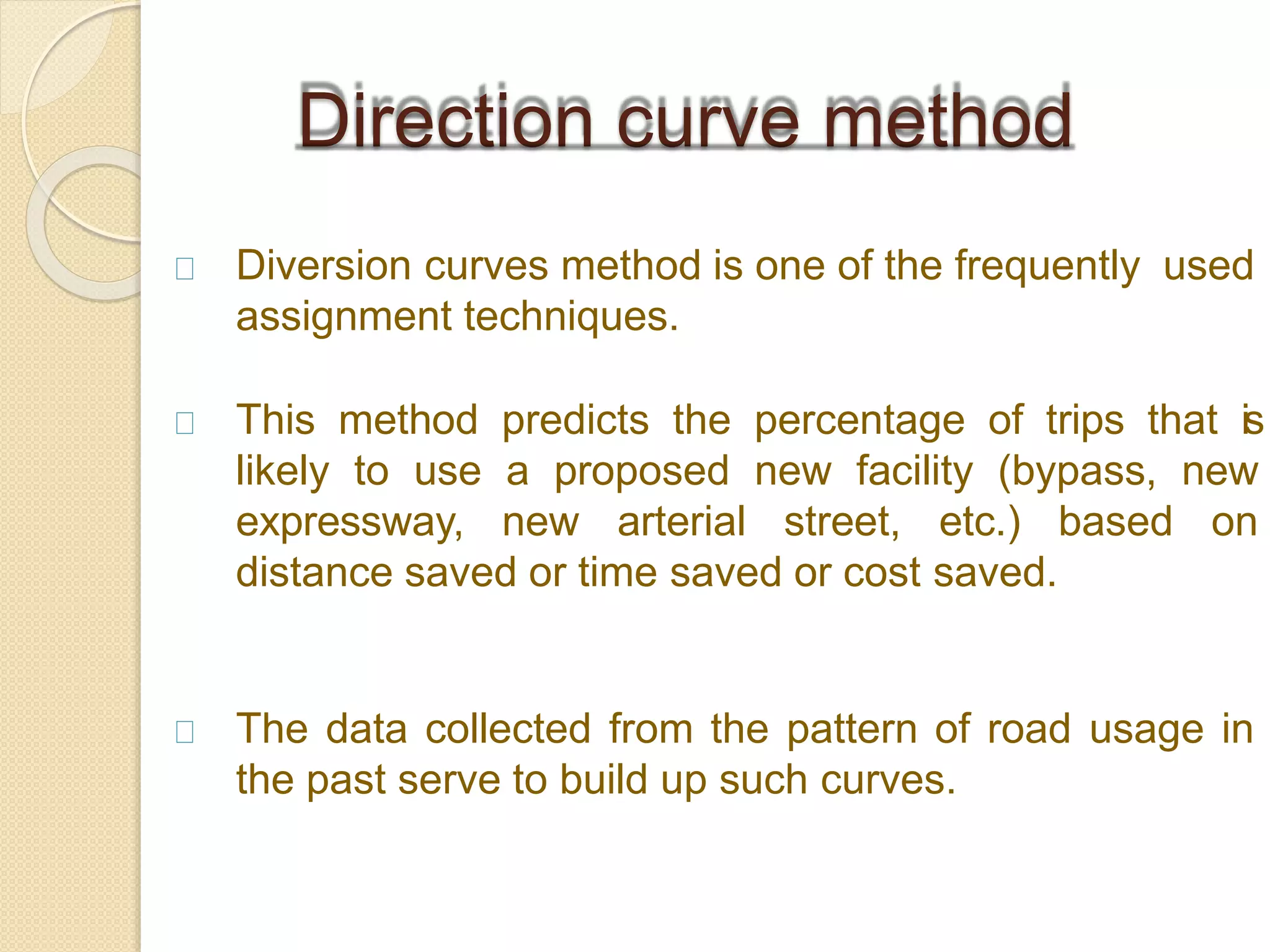 Diversion curves method is one of the frequently used
assignment techniques.
This method predicts the percentage of trips that is
likely to use a proposed new facility (bypass, new
expressway, new arterial street, etc.) based on
distance saved or time saved or cost saved.
The data collected from the pattern of road usage in
the past serve to build up such curves.
Direction curve method
 
