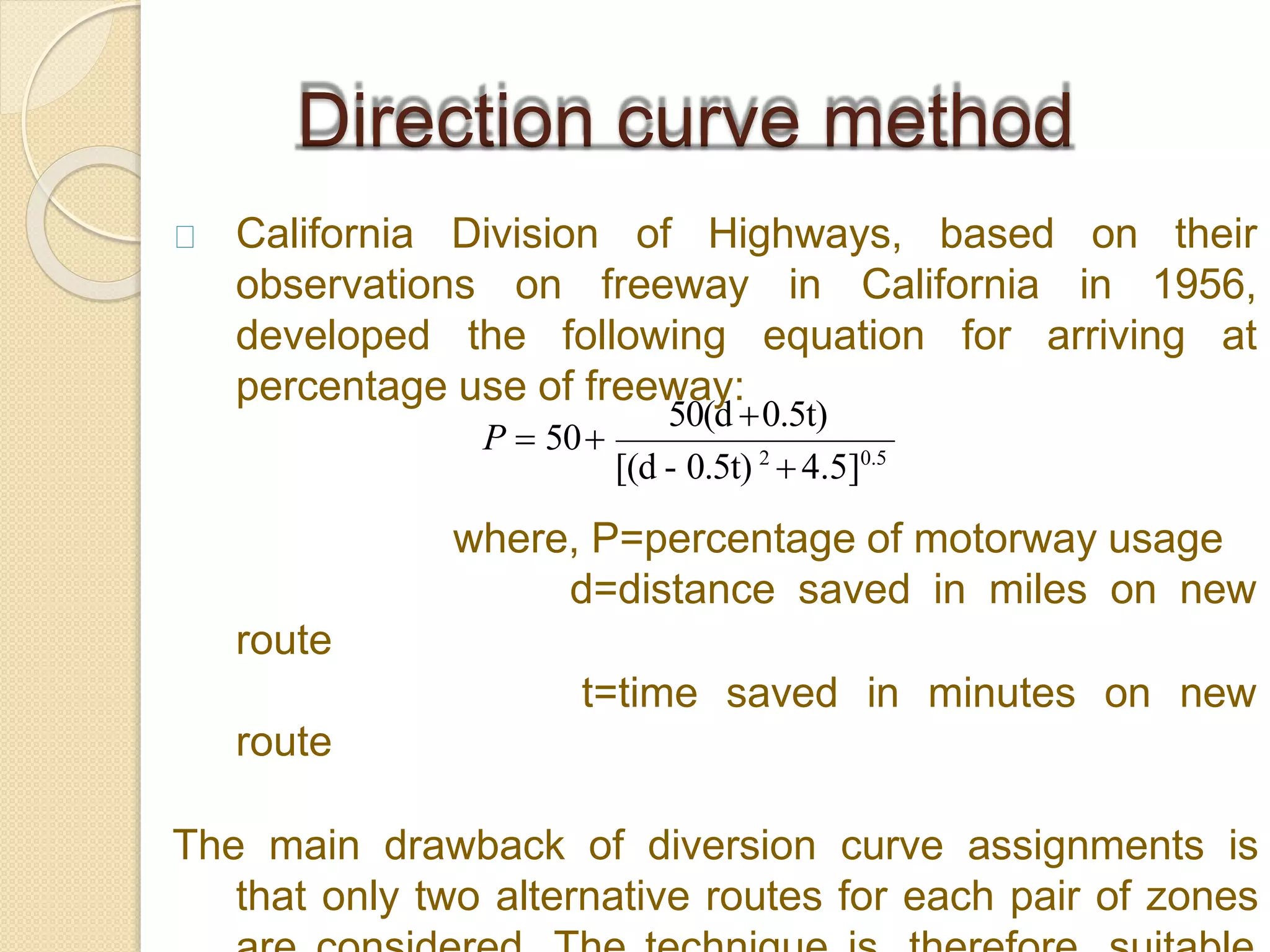 on theirCalifornia Division of Highways, based
observations on freeway in California in 1956,
developed the following equation for arriving at
percentage use of freeway:
route
where, P=percentage of motorway usage
d=distance saved in miles on new
t=time saved in minutes on new
route
The main drawback of diversion curve assignments is
that only two alternative routes for each pair of zones
Direction curve method
[(d - 0.5t) 2
4.5]0.5
50(d 0.5t)
P  50
 