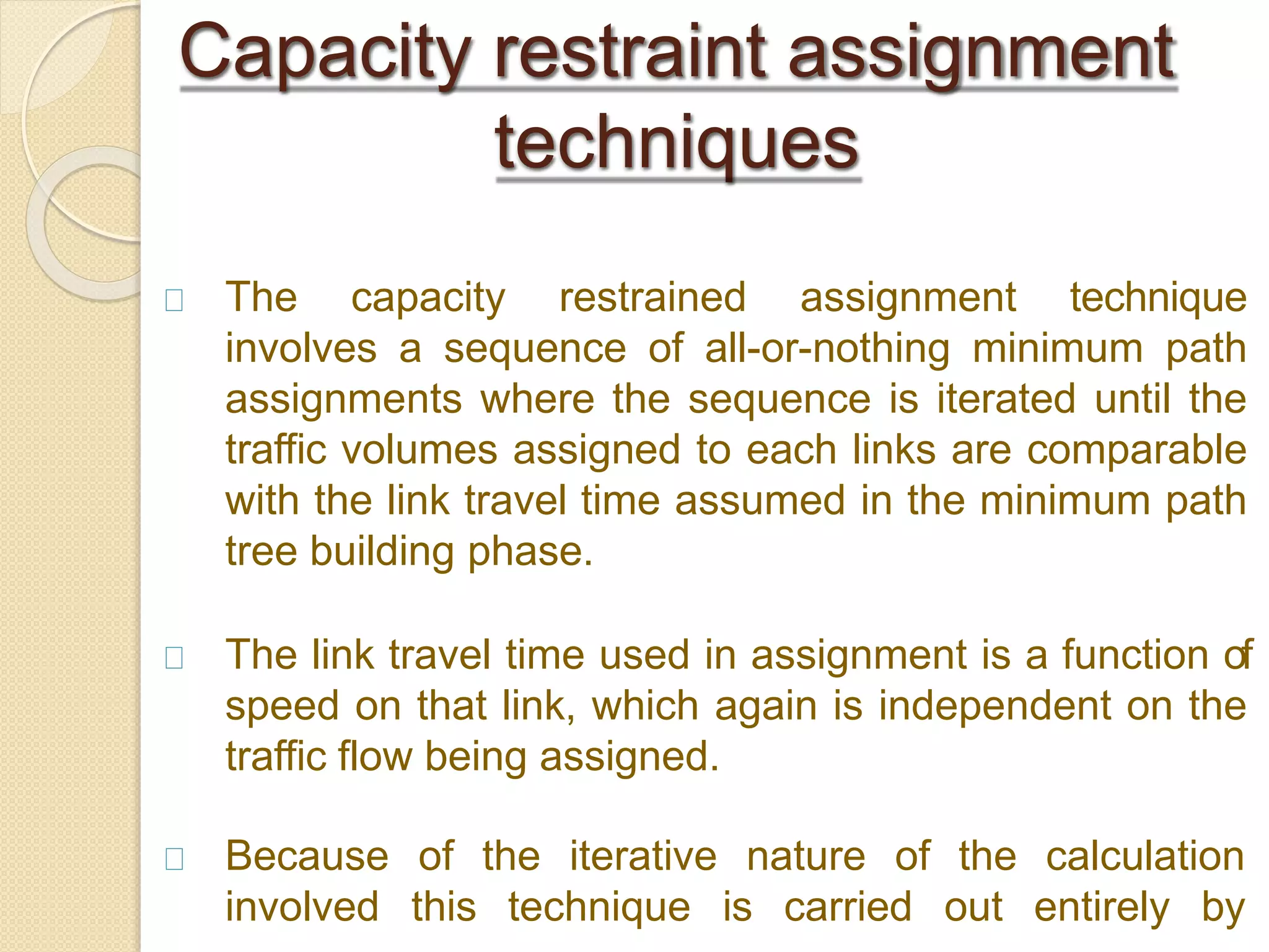 The capacity restrained assignment technique
involves a sequence of all-or-nothing minimum path
assignments where the sequence is iterated until the
traffic volumes assigned to each links are comparable
with the link travel time assumed in the minimum path
tree building phase.
The link travel time used in assignment is a function of
speed on that link, which again is independent on the
traffic flow being assigned.
Because
involved
of the iterative nature of the calculation
this technique is carried out entirely by
Capacity restraint assignment
techniques
 