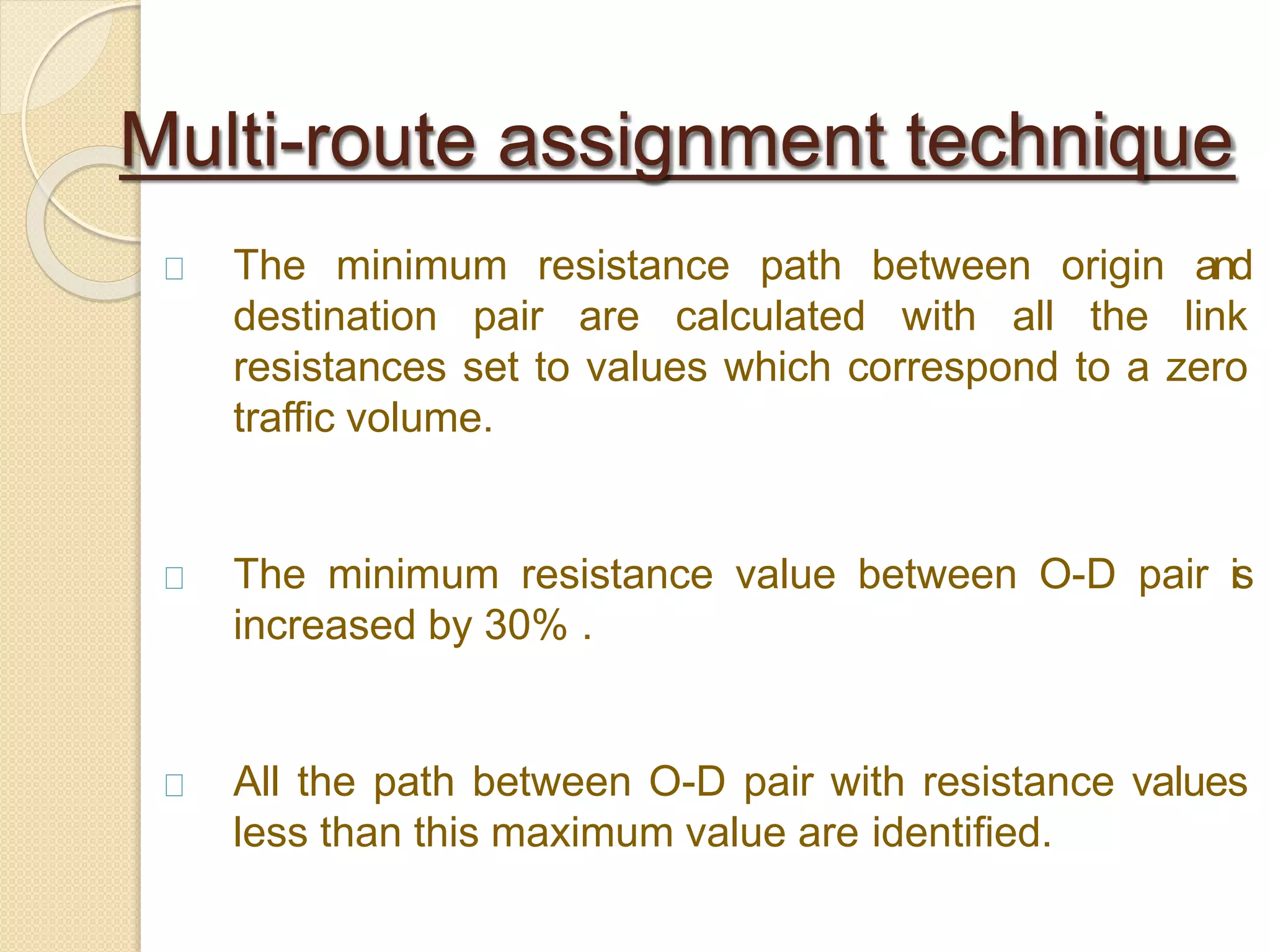 The minimum resistance path between origin and
destination pair are calculated with all the link
resistances set to values which correspond to a zero
traffic volume.
The minimum resistance value between O-D pair is
increased by 30% .
All the path between O-D pair with resistance values
less than this maximum value are identified.
Multi-route assignment technique
 