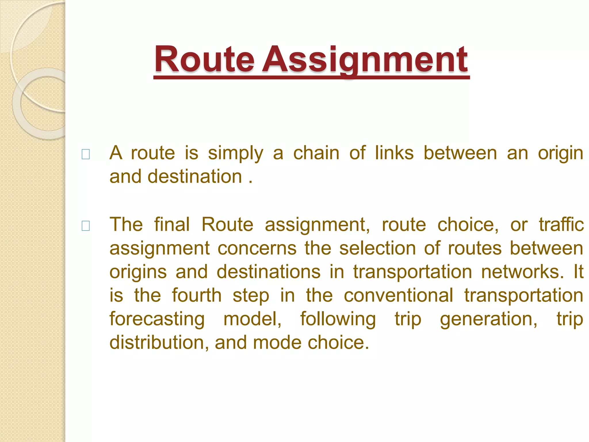 A route is simply a chain of links between an origin
and destination .
The final Route assignment, route choice, or traffic
assignment concerns the selection of routes between
origins and destinations in transportation networks. It
is the fourth step in the conventional transportation
forecasting model, following trip generation, trip
distribution, and mode choice.
Route Assignment
 
