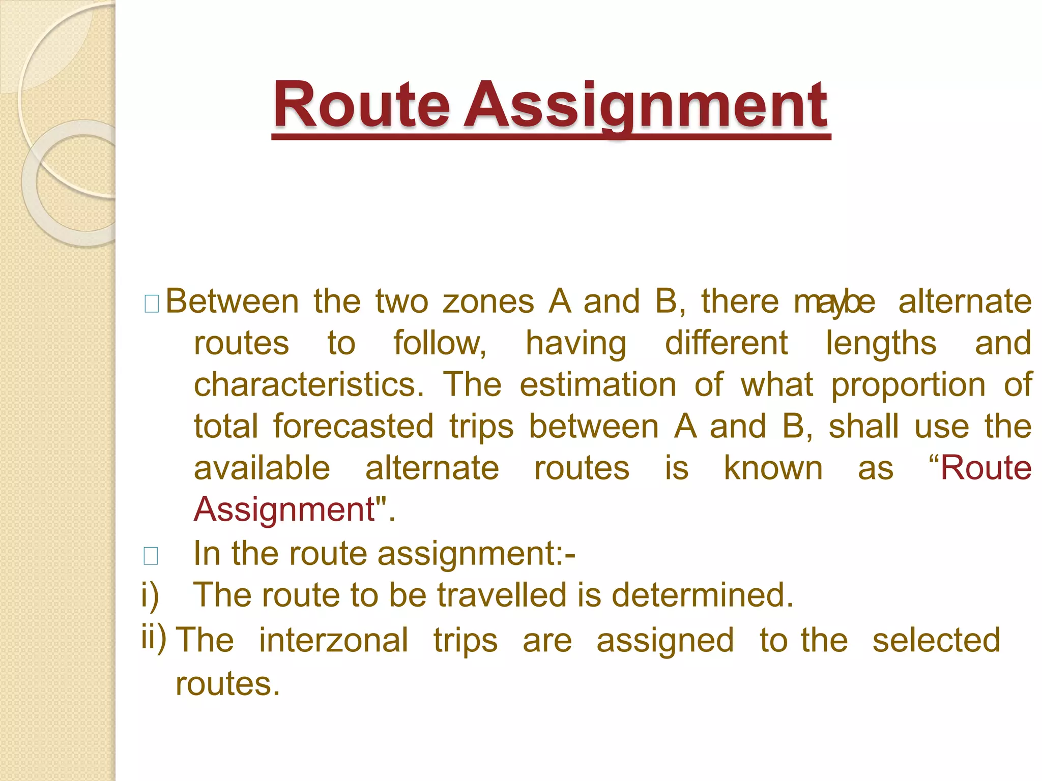 Between the two zones A and B, there maybe alternate
routes to follow, having different lengths and
characteristics. The estimation of what proportion of
total forecasted trips between A and B, shall use the
available alternate routes is known as “Route
Assignment".
In the route assignment:-
i) The route to be travelled is determined.
ii) The interzonal trips are assigned to the selected
routes.
Route Assignment
 