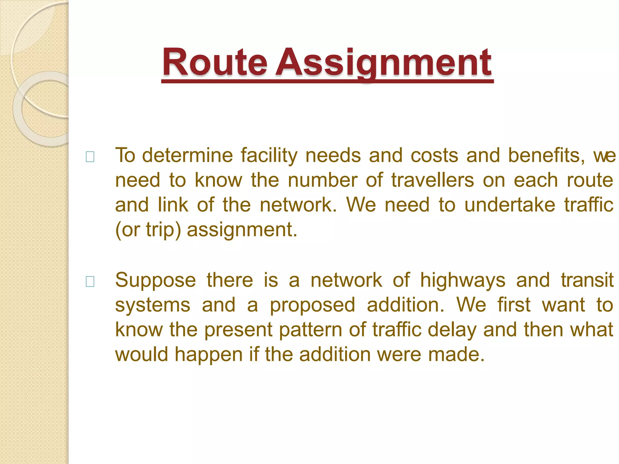 To determine facility needs and costs and benefits, we
need to know the number of travellers on each route
and link of the network. We need to undertake traffic
(or trip) assignment.
Suppose there is a network of highways and transit
systems and a proposed addition. We first want to
know the present pattern of traffic delay and then what
would happen if the addition were made.
Route Assignment
 