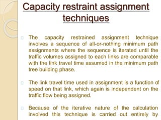 The capacity restrained assignment technique
involves a sequence of all-or-nothing minimum path
assignments where the sequence is iterated until the
traffic volumes assigned to each links are comparable
with the link travel time assumed in the minimum path
tree building phase.
The link travel time used in assignment is a function of
speed on that link, which again is independent on the
traffic flow being assigned.
Because
involved
of the iterative nature of the calculation
this technique is carried out entirely by
Capacity restraint assignment
techniques
 