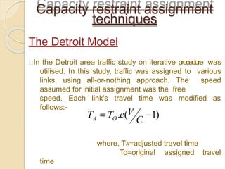 In the Detroit area traffic study on iterative procedure was
utilised. In this study, traffic was assigned to various
links, using all-or-nothing approach. The speed
assumed for initial assignment was the free
speed. Each link's travel time was modified as
follows:-
where, TA=adjusted travel time
To=original assigned travel
time
Capacity restraint assignment
techniques
The Detroit Model
C
T  T .e(V 1)A O
 
