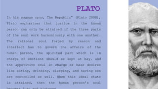 In his magnum opus, The Republic” (Plato 2000),
Plato emphasizes that justice in the human
person can only be attained if the three parts
of the soul work harmoniously with one another.
The rational soul forged by reason and
intellect has to govern the affairs of the
human person, the spirited part which is in
charge of emotions should be kept at bay, and
the appetitive soul in charge of base desires
like eating, drinking, sleeping, and having sex
are controlled as well. When this ideal state
is attained, then the human person’s soul
PLATO
 