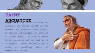 Augustine’s view of the human person
reflects the entire spirit of the
medieval world when it comes to man.
He defines and explains the doctrine
of Christianity. The body is bound
to die on earth and the soul is to
anticipate living eternally in a
realm of spiritual bliss in
communion with God.
SAINT
AUGUSTINE
 