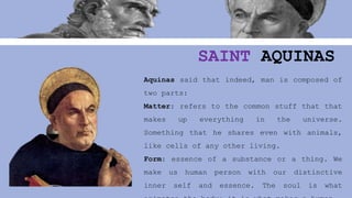 SAINT AQUINAS
Aquinas said that indeed, man is composed of
two parts:
Matter: refers to the common stuff that that
makes up everything in the universe.
Something that he shares even with animals,
like cells of any other living.
Form: essence of a substance or a thing. We
make us human person with our distinctive
inner self and essence. The soul is what
 