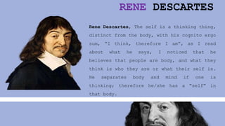 RENE DESCARTES
Rene Descartes, The self is a thinking thing,
distinct from the body, with his cognito ergo
sum, “I think, therefore I am”, as I read
about what he says, I noticed that he
believes that people are body, and what they
think is who they are or what their self is.
He separates body and mind if one is
thinking; therefore he/she has a “self” in
that body.
 