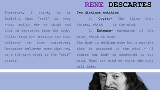 RENE DESCARTES
Therefore, I think, he is
implying that “self” is how,
what, and/or why we think and
that is separated from the body.
Unlike from the previous two that
believes we know ourselves,
Descartes believes more that we,
as a thinking body, is the “self”
itself.
Two distinct entities
1. Cogito- The thing that
thinks, which is the mind.
2. Extenza- extension of the
mind which is body.
The body is nothing else but a machine
that is attached to the mind – Of
course our body is connected to our
mind. What are mind we think the body
will make.
 