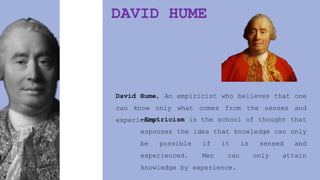 DAVID HUME
David Hume, An empiricist who believes that one
can know only what comes from the senses and
experience’
-Empiricism is the school of thought that
espouses the idea that knowledge can only
be possible if it is sensed and
experienced. Men can only attain
knowledge by experience.
 