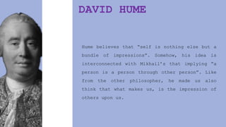 DAVID HUME
Hume believes that “self is nothing else but a
bundle of impressions”. Somehow, his idea is
interconnected with Mikhail’s that implying “a
person is a person through other person”. Like
from the other philosopher, he made us also
think that what makes us, is the impression of
others upon us.
 