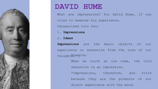 DAVID HUME
What are impressions? For David Hume, if one
tries to examine his experience.
Categorized into two;
1. Impressions
2. Ideas
Impressions are the basic objects of our
experience or sensation from the core of our
thoughts.
Example:
When we touch an ice cube, the cold
sensation is an impression.
*Impressions, therefore, are vivid
because they are the products of our
direct experience with the word.
 