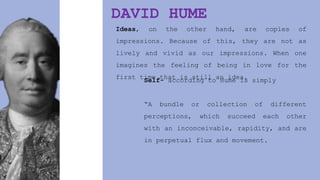 DAVID HUME
Ideas, on the other hand, are copies of
impressions. Because of this, they are not as
lively and vivid as our impressions. When one
imagines the feeling of being in love for the
first time that is still an idea.
Self- according to Hume is simply
“A bundle or collection of different
perceptions, which succeed each other
with an inconceivable, rapidity, and are
in perpetual flux and movement.
 
