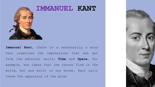 IMMANUEL KANT
Immanuel Kant, there is a necessarily a mind
that organizes the impressions that men get
from the external world. Time and Space, for
example, are ideas that one cannot find in the
world, but are built in our minds. Kant calls
these the apparatus of the mind.
 