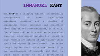 IMMANUEL KANT
The self is a unifying subject, an organizing
consciousness that makes intelligible
experience possible, and a complex of
appearances whose existence and connection
occur only in our representations, as he said.
“He believes that we have what we he so-called
inner and outer sense. Implying his thought he
says, “Bodies are objects of outer sense” while
“Souls are objects of inner sense”. I think his
thought implies that, in the outer sense, it is
our consciousness of oneself, and that the
inner sense refers to one’s psychological
 
