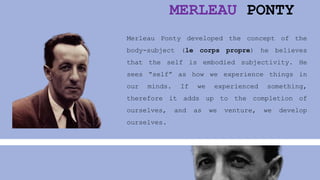 MERLEAU PONTY
Merleau Ponty developed the concept of the
body-subject (le corps propre) he believes
that the self is embodied subjectivity. He
sees “self” as how we experience things in
our minds. If we experienced something,
therefore it adds up to the completion of
ourselves, and as we venture, we develop
ourselves.
 