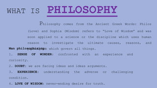 WHAT IS PHILOSOPHY
Philosophy comes from the Ancient Greek Words: Philos
(Love) and Sophia (Wisdom) refers to “Love of Wisdom” and was
soon applied to a science or the discipline which uses human
reason to investigate the ultimate causes, reasons, and
principles which govern all things.
Man philosophizing:
1. SENSE OF WONDER: confronted with an experience and
curiosity.
2. DOUBT: we are facing ideas and ideas arguments.
3. EXPERIENCE: understanding the adverse or challenging
condition.
4. LOVE OF WISDOM: never-ending desire for truth.
 