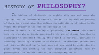 HISTORY OF PHILOSOPHY?
The history of philosophy is replete with men and women who
inquired into the fundamental nature of the self. Along with the question
of the primary substratum that defines the multiplicity of things in the
world, the inquiry on the self has preoccupied the
earliest thinkers in the history of philosophy: the Greeks. The Greeks
were the ones who seriously questioned myths and moved away from them in
attempting to understand reality and respond to perennial questions of
curiosity, including the question of the self. The different perspectives
and views on the self can be best seen and understood by revisiting its
prime movers and identity the most important conjectures made by
philosophers from ancient times to the contemporary period.
 