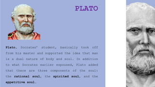 PLATO
Plato, Socrates’ student, basically took off
from his master and supported the idea that man
is a dual nature of body and soul. In addition
to what Socrates earlier espoused, Plato added
that there are three components of the soul:
the rational soul, the spirited soul, and the
appetitive soul.
 