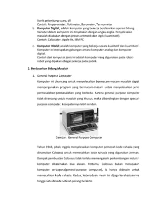 listrik gelombang suara, dll
Contoh: Amperemeter, Voltmeter, Barometer, Termometer
b. Komputer Digital; adalah komputer yang bekerja berdasarkan operasi hitung.
Variabel dalam komputer ini dinyatakan dengan angka-angka. Penyelesaian
masalah dilakukan dengan proses aritmatik dan logik (kuantitatif).
Contoh: Calculator, Apple IIe, IBM PC
c. Komputer Hibrid; adalah komputer yang bekerja secara kualitatif dan kuantitatif.
Komputer ini merupakan gabungan antara komputer analog dan komputer
digital.
Contoh dari komputer jenis ini adalah komputer yang digunakan pada robot-
robot yang dipakai sebagai pekerja pada pabrik.
2. Berdasarkan Bidang Masalah
1. General Purpose Computer
Komputer ini dirancang untuk menyelesaikan bermacam-macam masalah dapat
mempergunakan program yang bermacam-macam untuk menyelesaikan jenis
permasalahan-permasalahan yang berbeda. Karena general purpose computer
tidak dirancang untuk masalah yang khusus, maka dibandingkan dengan special-
purpose computer, kecepatannya lebih rendah.
Gambar : General Purpose Computer
Tahun 1943, pihak Inggris menyelesaikan komputer pemecah kode rahasia yang
dinamakan Colossus untuk memecahkan kode rahasia yang digunakan Jerman.
Dampak pembuatan Colossus tidak terlalu memengaruhi perkembangan industri
komputer dikarenakan dua alasan. Pertama, Colossus bukan merupakan
komputer serbaguna(general-purpose computer), ia hanya didesain untuk
memecahkan kode rahasia. Kedua, keberadaan mesin ini dijaga kerahasiaannya
hingga satu dekade setelah perang berakhir.
 