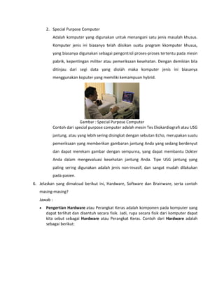 2. Special Purpose Computer
Adalah komputer yang digunakan untuk menangani satu jenis masalah khusus.
Komputer jenis ini biasanya telah diisikan suatu program kkomputer khusus,
yang biasanya digunakan sebagai pengontrol proses-proses tertentu pada mesin
pabrik, kepentingan militer atau pemeriksaan kesehatan. Dengan demikian bila
ditinjau dari segi data yang diolah maka komputer jenis ini biasanya
menggunakan koputer yang memiliki kemampuan hybrid.
Gambar : Special Purpose Computer
Contoh dari special purpose computer adalah mesin Tes Ekokardiografi atau USG
jantung, atau yang lebih sering disingkat dengan sebutan Echo, merupakan suatu
pemeriksaan yang memberikan gambaran jantung Anda yang sedang berdenyut
dan dapat merekam gambar dengan sempurna, yang dapat membantu Dokter
Anda dalam mengevaluasi kesehatan jantung Anda. Tipe USG jantung yang
paling sering digunakan adalah jenis non-invasif, dan sangat mudah dilakukan
pada pasien.
6. Jelaskan yang dimaksud berikut ini, Hardware, Software dan Brainware, serta contoh
masing-masing?
Jawab :
• Pengertian Hardware atau Perangkat Keras adalah komponen pada komputer yang
dapat terlihat dan disentuh secara fisik. Jadi, rupa secara fisik dari komputer dapat
kita sebut sebagai Hardware atau Perangkat Keras. Contoh dari Hardware adalah
sebagai berikut:
 