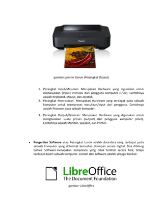 gambar: printer Canon (Perangkat Output)
1. Perangkat Input/Masukan: Merupakan Hardware yang digunakan untuk
memasukkan (Input) instruksi dari pengguna komputer (User). Contohnya
adalah Keyboard, Mouse, dan Joystick.
2. Perangkat Pemrosesan: Merupakan Hardware yang terdapat pada sebuah
komputer untuk memproses masukkan/input dari pengguna. Contohnya
adalah Prosesor pada sebuah komputer.
3. Perangkat Output/Keluaran: Merupakan Hardware yang digunakan untuk
menghasilkan suatu proses (output) dari pengguna komputer (User).
Contohnya adalah Monitor, Speaker, dan Printer.
• Pengertian Software atau Perangkat Lunak adalah data-data yang terdapat pada
sebuah komputer yang doformat kemudian disimpan secara digital. Bisa dibilang
bahwa Software merupakan komponen yang tidak terlihat secara fisik, tetapi
terdapat dalam sebuah komputer. Contoh dari Software adalah sebagai berikut:
gambar: LibreOffice
 