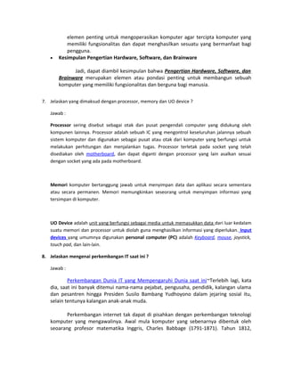 elemen penting untuk mengoperasikan komputer agar tercipta komputer yang
memiliki fungsionalitas dan dapat menghasilkan sesuatu yang bermanfaat bagi
pengguna.
• Kesimpulan Pengertian Hardware, Software, dan Brainware
Jadi, dapat diambil kesimpulan bahwa Pengertian Hardware, Software, dan
Brainware merupakan elemen atau pondasi penting untuk membangun sebuah
komputer yang memiliki fungsionalitas dan berguna bagi manusia.
7. Jelaskan yang dimaksud dengan processor, memory dan UO device ?
Jawab :
Processor sering disebut sebagai otak dan pusat pengendali computer yang didukung oleh
kompunen lainnya. Processor adalah sebuah IC yang mengontrol keseluruhan jalannya sebuah
sistem komputer dan digunakan sebagai pusat atau otak dari komputer yang berfungsi untuk
melakukan perhitungan dan menjalankan tugas. Processor terletak pada socket yang telah
disediakan oleh motherboard, dan dapat diganti dengan processor yang lain asalkan sesuai
dengan socket yang ada pada motherboard.
Memori komputer bertanggung jawab untuk menyimpan data dan aplikasi secara sementara
atau secara permanen. Memori memungkinkan seseorang untuk menyimpan informasi yang
tersimpan di komputer.
UO Device adalah unit yang berfungsi sebagai media untuk memasukkan data dari luar kedalam
suatu memori dan processor untuk diolah guna menghasilkan informasi yang diperlukan. Input
devices yang umumnya digunakan personal computer (PC) adalah Keyboard, mouse, joystick,
touch pad, dan lain-lain.
8. Jelaskan mengenai perkembangan IT saat ini ?
Jawab :
Perkembangan Dunia IT yang Mempengaruhi Dunia saat ini~Terlebih lagi, kata
dia, saat ini banyak ditemui nama-nama pejabat, pengusaha, pendidik, kalangan ulama
dan pesantren hingga Presiden Susilo Bambang Yudhoyono dalam jejaring sosial itu,
selain tentunya kalangan anak-anak muda.
Perkembangan internet tak dapat di pisahkan dengan perkembangan teknologi
komputer yang mengawalinya. Awal mula komputer yang sebenarnya dibentuk oleh
seoarang profesor matematika Inggris, Charles Babbage (1791-1871). Tahun 1812,
 