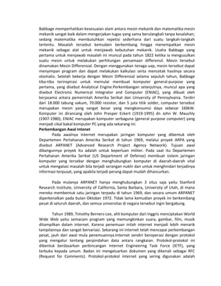 Babbage memperhatikan kesesuaian alam antara mesin mekanik dan matematika:mesin
mekanik sangat baik dalam mengerjakan tugas yang sama berulangkali tanpa kesalahan;
sedang matematika membutuhkan repetisi sederhana dari suatu langkah-langkah
tertentu. Masalah tersebut kemudain berkembang hingga menempatkan mesin
mekanik sebagai alat untuk menjawab kebutuhan mekanik. Usaha Babbage yang
pertama untuk menjawab masalah ini muncul pada tahun 1822 ketika ia mengusulkan
suatu mesin untuk melakukan perhitungan persamaan differensil. Mesin tersebut
dinamakan Mesin Differensial. Dengan menggunakan tenaga uap, mesin tersebut dapat
menyimpan program dan dapat melakukan kalkulasi serta mencetak hasilnya secara
otomatis. Setelah bekerja dengan Mesin Differensial selama sepuluh tahun, Babbage
tiba-tiba terinspirasi untuk memulai membuat komputer general-purpose yang
pertama, yang disebut Analytical Engine.Perkembangan selanjutnya, muncul apa yang
disebut Electronic Numerical Integrator and Computer (ENIAC), yang dibuat oleh
kerjasama antara pemerintah Amerika Serikat dan University of Pennsylvania. Terdiri
dari 18.000 tabung vakum, 70.000 resistor, dan 5 juta titik solder, computer tersebut
merupakan mesin yang sangat besar yang mengkonsumsi daya sebesar 160kW.
Komputer ini dirancang oleh John Presper Eckert (1919-1995) dn John W. Mauchly
(1907-1980), ENIAC merupakan komputer serbaguna (general purpose computer) yang
menjadi cikal bakal komputer PC yang ada sekarang ini.
Perkembangan Awal Intenet
Pada awalnya Internet merupakan jaringan komputer yang dibentuk oleh
Departemen Pertahanan Amerika Serikat di tahun 1969, melalui proyek ARPA yang
disebut ARPANET (Advanced Research Project Agency Network). Tujuan awal
dibangunnya proyek itu adalah untuk keperluan militer. Pada saat itu Departemen
Pertahanan Amerika Serikat (US Department of Defense) membuat sistem jaringan
komputer yang tersebar dengan menghubungkan komputer di daerah-daerah vital
untuk mengatasi masalah bila terjadi serangan nuklir dan untuk menghindari terjadinya
informasi terpusat, yang apabila terjadi perang dapat mudah dihancurkan.
Pada mulanya ARPANET hanya menghubungkan 3 situs saja yaitu Stanford
Research Institute, University of California, Santa Barbara, University of Utah, di mana
mereka membentuk satu jaringan terpadu di tahun 1969, dan secara umum ARPANET
diperkenalkan pada bulan Oktober 1972. Tidak lama kemudian proyek ini berkembang
pesat di seluruh daerah, dan semua universitas di negara tersebut ingin bergabung.
Tahun 1989, Timothy Berners-Lee, ahli komputer dari Inggris menciptakan World
Wide Web yaitu semacam program yang memungkinkan suara, gambar, film, musik
ditampilkan dalam internet. Karena penemuan inilah internet menjadi lebih menarik
tampilannya dan sangat bervariasi. Sekarang ini internet telah mencapai perkembangan
pesat, jauh dari awal mula penemuannya.Internet sendiri beroperasi dengan protokol
yang mengatur tentang perpindahan data antara rangkaian. Protokol-protokol ini
dibentuk berdasarkan perbincangan Internet Engineering Task Force (IETF), yang
terbuka kepada umum. Badan ini mengeluarkan dokumen yang dikenali sebagai RFC
(Request for Comments). Protokol-protokol internet yang sering digunakan adalah
 
